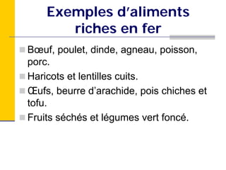 Exemples d’aliments
       riches en fer
Bœuf, poulet, dinde, agneau, poisson,
porc.
Haricots et lentilles cuits.
Œufs, beurre d’arachide, pois chiches et
tofu.
Fruits séchés et légumes vert foncé.
 