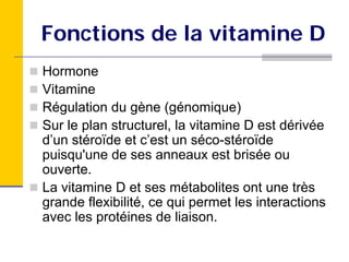 Fonctions de la vitamine D
Hormone
Vitamine
Régulation du gène (génomique)
Sur le plan structurel, la vitamine D est dérivée
d’un stéroïde et c’est un séco-stéroïde
puisqu'une de ses anneaux est brisée ou
ouverte.
La vitamine D et ses métabolites ont une très
grande flexibilité, ce qui permet les interactions
avec les protéines de liaison.
 