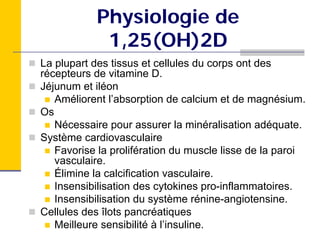 Physiologie de
            1,25(OH)2D
La plupart des tissus et cellules du corps ont des
récepteurs de vitamine D.
Jéjunum et iléon
   Améliorent l’absorption de calcium et de magnésium.
Os
   Nécessaire pour assurer la minéralisation adéquate.
Système cardiovasculaire
   Favorise la prolifération du muscle lisse de la paroi
   vasculaire.
   Élimine la calcification vasculaire.
   Insensibilisation des cytokines pro-inflammatoires.
   Insensibilisation du système rénine-angiotensine.
Cellules des îlots pancréatiques
   Meilleure sensibilité à l’insuline.
 