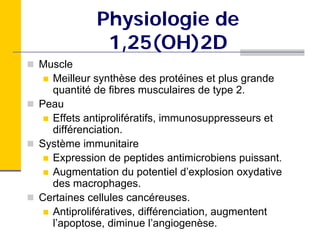 Physiologie de
            1,25(OH)2D
Muscle
  Meilleur synthèse des protéines et plus grande
  quantité de fibres musculaires de type 2.
Peau
  Effets antiprolifératifs, immunosuppresseurs et
  différenciation.
Système immunitaire
  Expression de peptides antimicrobiens puissant.
  Augmentation du potentiel d’explosion oxydative
  des macrophages.
Certaines cellules cancéreuses.
  Antiprolifératives, différenciation, augmentent
  l’apoptose, diminue l’angiogenèse.
 