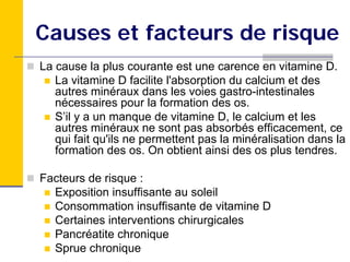 Causes et facteurs de risque
La cause la plus courante est une carence en vitamine D.
   La vitamine D facilite l'absorption du calcium et des
   autres minéraux dans les voies gastro-intestinales
   nécessaires pour la formation des os.
   S’il y a un manque de vitamine D, le calcium et les
   autres minéraux ne sont pas absorbés efficacement, ce
   qui fait qu'ils ne permettent pas la minéralisation dans la
   formation des os. On obtient ainsi des os plus tendres.

Facteurs de risque :
  Exposition insuffisante au soleil
  Consommation insuffisante de vitamine D
  Certaines interventions chirurgicales
  Pancréatite chronique
  Sprue chronique
 