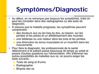 Symptômes/Diagnostic
Au début, on ne remarque pas toujours les symptômes, mais on
peut les constater dans des radiographies ou des tests de
diagnostic.
À mesure que la maladie progresse, les symptômes peuvent
comprendre :
    des douleurs aux os (en bas du dos, au bassin, sur les
    jambes et les pieds) et un affaiblissement des muscles
    une faiblesse ou une raideur dans les bras et les jambes
    une diminution du tonus musculaire et un inconfort dans les
    mouvements
Pour faire le diagnostic, les professionnels de la santé
déterminent si le patient passe beaucoup de temps au soleil et
posent d'autres questions sur l'alimentation. Afin d'éliminer les
autres possibilités de maladies aux os, on pourra exiger les
tests suivants :
    Tests de sang et d'urine
    Radiographie
    Biopsie des os
 