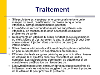 Traitement
Si le problème est causé par une carence alimentaire ou le
manque de soleil, l’amélioration du niveau sérique de la
vitamine D corrige normalement la situation.
Les médecins recommandent aussi des suppléments en
vitamine D en fonction de la dose nécessaire et d'autres
problèmes de santé.
Suppléments en vitamine D oraux pendant plusieurs semaines
ou mois. Même si c'est rarement le cas, la vitamine D peut être
administrée en injection dans une veine du bras (par
intraveineuse).
Si les niveaux sériques de calcium et de phosphore sont faibles,
on peut aussi prendre des suppléments en minéraux.
Effectuer des tests sanguins périodiques pour voir si les niveaux
de vitamine D et d'autres minéraux respectent les limites
normales. Les radiographies permettront de déterminer si on
constate une amélioration au niveau des os.
Les symptômes peuvent diminuer après quelques semaines de
traitement, mais les médecins suggèrent de continuer à prendre
de la vitamine D pour prévenir le problème.
 