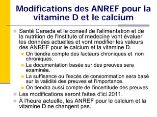 Modifications des ANREF pour la
   vitamine D et le calcium
Santé Canada et le conseil de l'alimentation et de
la nutrition de l'Institute of medecine vont évaluer
les données actuelles et vont modifier les valeurs
des ANREF pour le calcium et la vitamine D.
  On tiendra compte des facteurs chroniques et non
  chroniques.
  La documentation basée sur des preuves sera
  examinée.
  La suffisance ou l'excès de consommation sera basé
  sur la validité des preuves et l'importance.
  On tiendra aussi compte de l'incertitude des preuves.
Les modifications seront faites d'ici 2011.
À l'heure actuelle, les ANREF pour le calcium et la
vitamine D ne changent pas.
 