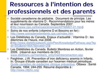 Ressources à l'intention des
professionnels et des parents
Société canadienne de pédiatrie. Document de principe. Les
suppléments de vitamine D : Recommandations pour les mères
et leur nourrisson au Canada. Septembre 2007.
(http://www.cps.ca/francais/enonces/II/FNIM07-01.htm)
Soins de nos enfants (vitamine D et Besoins en fer) :
http://www.soinsdenosenfants.cps.ca/index.htm
Les Diététistes du Canada. Enjeux d’actualité : Vitamine D : les
dilemmes de l’heure, mai 2008.
(http://www.dieteticsatwork.com/Pen/KnowledgePathway.asp?kp
id=553&trid=9047&trcatid=25)
Les Diététistes du Canada. Bulletin Membres en Action, février
2009. (réservé aux members de DC)
www.dietitians.ca/members_only/membersinaction.asp
Feightner, J.W. Prevention of iron deficiency anemia in Infants.
In: Groupe d'étude canadien sur l'examen médical périodique.
Guide canadien de médecine clinique préventive. Ottawa : Santé
Canada, 1994; 244-255. Résumé disponible à :
http://www.ctfphc.org/
 