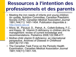 Ressources à l'intention des
professionnels et des parents
 Meeting the iron needs of infants and young children:
 An update. Nutrition Committee, Canadian Paediatric
 Society (CPS). Canadian Medical Association Journal
 1991;144(11): 1451-1454. Publication disponible à :
 http://www.cps.ca
 Misra, M., Pacaud, D., Petryk, A., Collett-Solberg, F.C.,
 and Kappy, M. Vitamin D deficiency in children and its
 management: review of current knowledge and
 recommendations. Pediatrics 2008;122;398-417.
 Mother-child vitamin D deficiency: an international
 perspective. Archives of Disease in Childhood
 2007;92:737-740.
 The Canadian Task Force on the Periodic Health
 Examination. Canadian Medical Association Journal
 1991;144(11):1451-145.
 