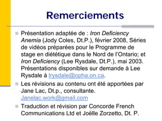 Remerciements
Présentation adaptée de : Iron Deficiency
Anemia (Jody Coles, Dt.P.), février 2008, Séries
de vidéos préparées pour le Programme de
stage en diététique dans le Nord de l’Ontario; et
Iron Deficiency (Lee Rysdale, Dt.P.), mai 2003.
Présentations disponibles sur demande à Lee
Rysdale à lrysdale@opha.on.ca.
Les révisions au contenu ont été apportées par
Jane Lac, Dt.p., consultante.
Janelac.work@gmail.com
Traduction et révision par Concorde French
Communications Ltd et Joëlle Zorzetto, Dt. P.
 