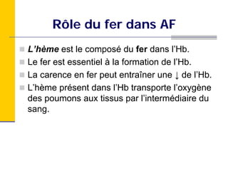 Rôle du fer dans AF
L’hème est le composé du fer dans l’Hb.
Le fer est essentiel à la formation de l’Hb.
La carence en fer peut entraîner une ↓ de l’Hb.
L’hème présent dans l’Hb transporte l’oxygène
des poumons aux tissus par l’intermédiaire du
sang.
 