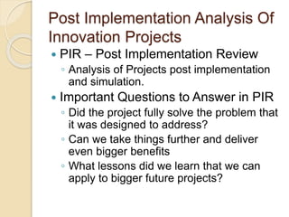 Post Implementation Analysis Of
Innovation Projects
 PIR – Post Implementation Review
◦ Analysis of Projects post implementation
and simulation.
 Important Questions to Answer in PIR
◦ Did the project fully solve the problem that
it was designed to address?
◦ Can we take things further and deliver
even bigger benefits
◦ What lessons did we learn that we can
apply to bigger future projects?
 