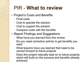 PIR - What to review
 Project’s Costs and Benefits
◦ Final costs
◦ Cost to operate the solution
◦ Cost to support the solution
◦ Compare costs with the benefits
 Report Findings and Suggestions
◦ What have you learned from this review
◦ Do you need corrective activity to get benefits you
want
◦ What lessons have you learned that need to be
carried forward to future projects
◦ Does this project naturally lead on to future projects,
which will build on the success and benefits already
achieved
 