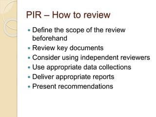 PIR – How to review
 Define the scope of the review
beforehand
 Review key documents
 Consider using independent reviewers
 Use appropriate data collections
 Deliver appropriate reports
 Present recommendations
 