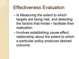 Effectiveness Evaluation
 Is Measuring the extent to which
targets are being met, and detecting
the factors that hinder r facilitate their
realization
 Involves establishing cause-effect
relationship about the extent to which
a particular policy produces desired
outcome.
 