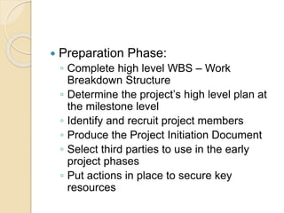  Preparation Phase:
◦ Complete high level WBS – Work
Breakdown Structure
◦ Determine the project’s high level plan at
the milestone level
◦ Identify and recruit project members
◦ Produce the Project Initiation Document
◦ Select third parties to use in the early
project phases
◦ Put actions in place to secure key
resources
 