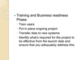  Training and Business readiness
Phase
◦ Train users
◦ Put in place ongoing project
◦ Transfer data to new systems
◦ Identify what’s required for the project to
be effective from the launch date and
ensure that you adequately address this.
 