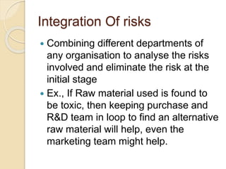 Integration Of risks
 Combining different departments of
any organisation to analyse the risks
involved and eliminate the risk at the
initial stage
 Ex., If Raw material used is found to
be toxic, then keeping purchase and
R&D team in loop to find an alternative
raw material will help, even the
marketing team might help.
 