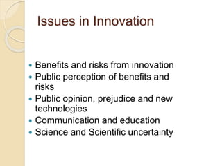 Issues in Innovation
 Benefits and risks from innovation
 Public perception of benefits and
risks
 Public opinion, prejudice and new
technologies
 Communication and education
 Science and Scientific uncertainty
 