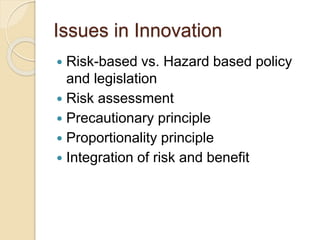 Issues in Innovation
 Risk-based vs. Hazard based policy
and legislation
 Risk assessment
 Precautionary principle
 Proportionality principle
 Integration of risk and benefit
 