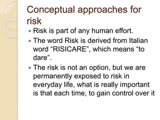 Conceptual approaches for
risk
 Risk is part of any human effort.
 The word Risk is derived from Italian
word “RISICARE”, which means “to
dare”.
 The risk is not an option, but we are
permanently exposed to risk in
everyday life, what is really important
is that each time, to gain control over it
 