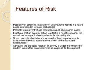 Features of Risk
 Possibility of obtaining favourable or unfavourable results in a future
action expressed in terms of probabilities
 Possible future event whose production could cause some losses
 It is threat that an event or action to affect in a negative manner the
capacity of an organization to achieve its planned goals
 Some concepts about risk are focussed only on negative events,
while others take into account all variables, both threats and
opportunities
 Achieving the expected result of an activity is under the influence of
random factors that accompany it in all stages of its development
 