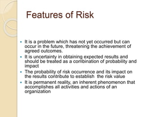 Features of Risk
 It is a problem which has not yet occurred but can
occur in the future, threatening the achievement of
agreed outcomes.
 It is uncertainty in obtaining expected results and
should be treated as a combination of probability and
impact
 The probability of risk occurrence and its impact on
the results contribute to establish the risk value
 It is permanent reality, an inherent phenomenon that
accomplishes all activities and actions of an
organization
 