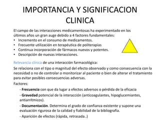 IMPORTANCIA Y SIGNIFICACION
CLINICA
Relevancia clínica de una interacción farmacológica:
Se relaciona con el tipo o magnitud del efecto observado y como consecuencia con la
necesidad o no de controlar o monitorizar al paciente o bien de alterar el tratamiento
para evitar posibles consecuencias adversas.
Factores:
- Frecuencia con que da lugar a efectos adversos o pérdida de la eficacia
- Gravedad potencial de la interacción (anticoagulantes, hipoglucemiantes,
antiarrítmicos).
- Documentación. Determina el grado de confianza existente y supone una
evaluación rigurosa de la calidad y fiabilidad de la bibliografía.
- Aparición de efectos (rápida, retrasada..)
El campo de las interacciones medicamentosas ha experimentado en los
últimos años un gran auge debido a 4 factores fundamentales:
• Incremento en el consumo de medicamentos.
• Frecuente utilización en terapéutica de politerapias
• Continua incorporación de fármacos nuevos y potentes.
• Descripción de nuevas interacciones.
 
