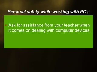 Personal safety while working with PC’s
Ask for assistance from your teacher when
it comes on dealing with computer devices.