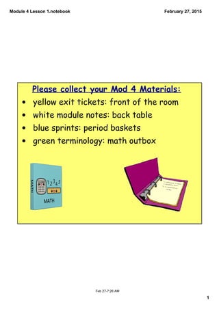 Module 4 Lesson 1.notebook
1
February 27, 2015
Feb 27­7:26 AM
Please collect your Mod 4 Materials:
• yellow exit tickets: front of the room
• white module notes: back table
• blue sprints: period baskets
• green terminology: math outbox
 