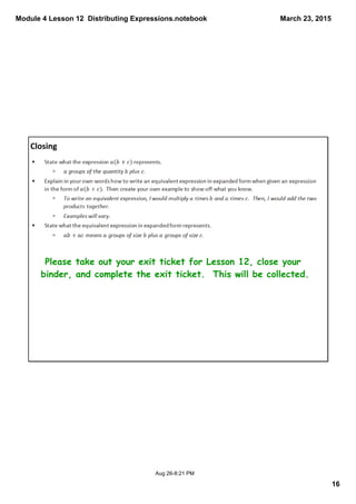Module 4 Lesson 12  Distributing Expressions.notebook
16
March 23, 2015
Aug 26­8:21 PM
Closing
Please take out your exit ticket for Lesson 12, close your
binder, and complete the exit ticket. This will be collected.
 