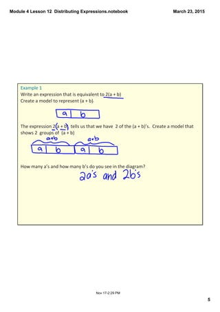 Module 4 Lesson 12  Distributing Expressions.notebook
5
March 23, 2015
Nov 17­2:29 PM
Example 1
Write an expression that is equivalent to 2(a + b)
Create a model to represent (a + b).
The expression 2(a + b)  tells us that we have  2 of the (a + b)’s.  Create a model that 
shows 2  groups of  (a + b)
How many a’s and how many b’s do you see in the diagram?
 