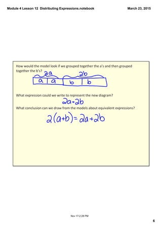 Module 4 Lesson 12  Distributing Expressions.notebook
6
March 23, 2015
Nov 17­2:28 PM
How would the model look if we grouped together the a’s and then grouped 
together the b’s?
What expression could we write to represent the new diagram?
What conclusion can we draw from the models about equivalent expressions?
 