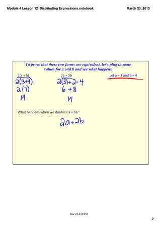 Module 4 Lesson 12  Distributing Expressions.notebook
7
March 23, 2015
Mar 23­3:08 PM
2(a + b) 2a + 2b Let a = 3 and b = 4
What happens when we double ( a + b)?
To prove that these two forms are equivalent, let’s plug in some 
values for a and b and see what happens.
 