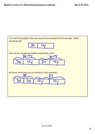 Module 4 Lesson 12  Distributing Expressions.notebook
9
March 23, 2015
Mar 23­3:09 PM
Let’s start this problem the same way that we started the first example.  What 
should we do?
How can we change the model to show 2(3x + 4y)?
Are there terms that we can combine in this example?
 