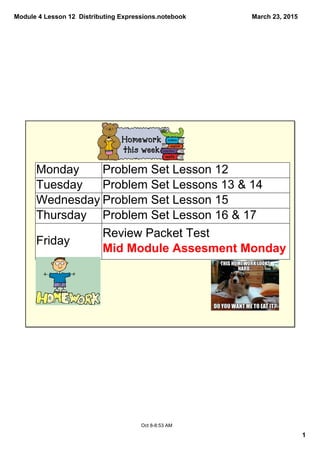 Module 4 Lesson 12  Distributing Expressions.notebook
1
March 23, 2015
Oct 8­8:53 AM
Monday Problem Set Lesson 12
Tuesday Problem Set Lessons 13 & 14
Wednesday Problem Set Lesson 15
Thursday Problem Set Lesson 16 & 17
Friday
Review Packet Test 
Mid Module Assesment Monday
 