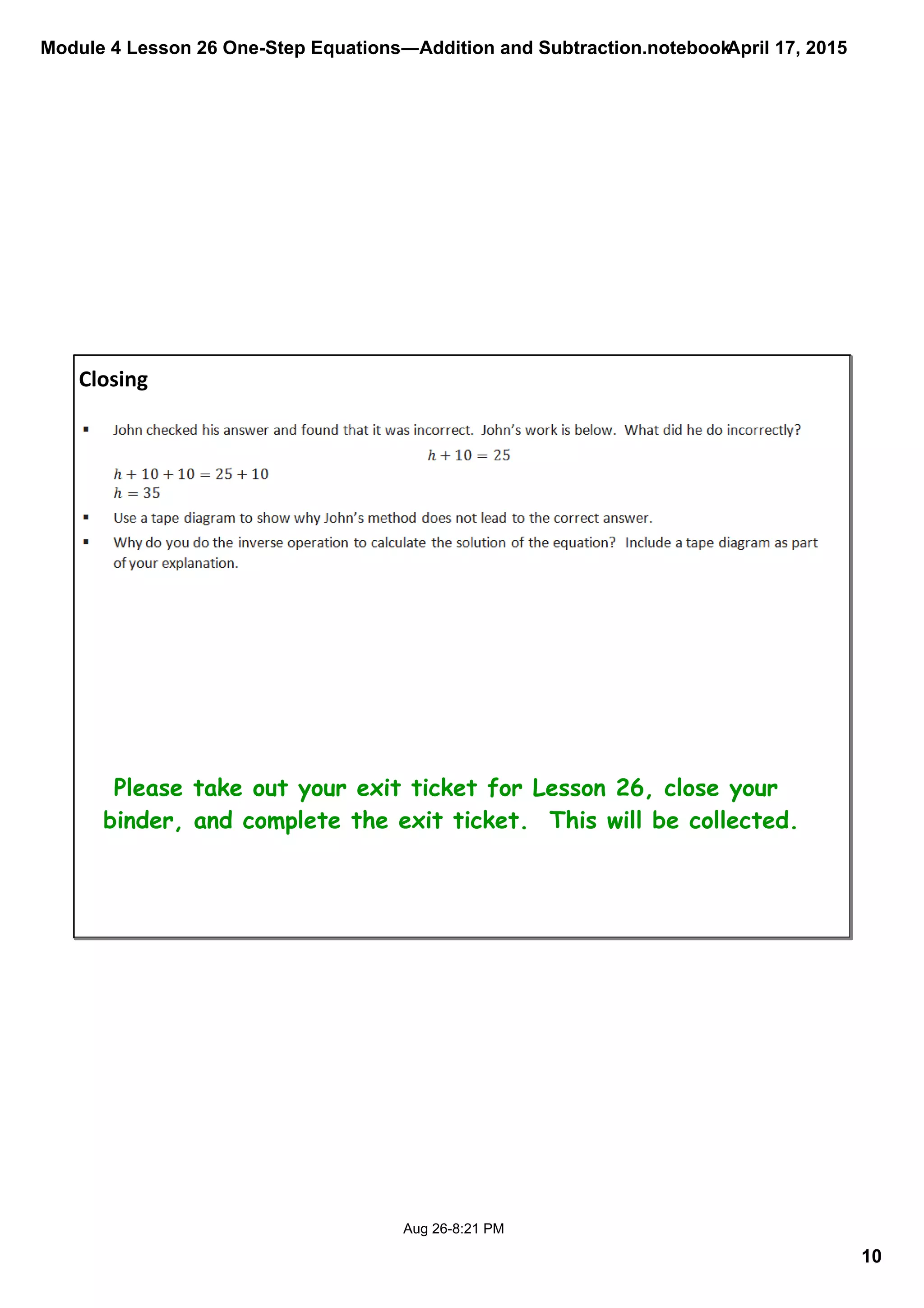 Module 4 Lesson 26 One­Step Equations―Addition and Subtraction.notebook
10
April 17, 2015
Aug 26­8:21 PM
Closing
Please take out your exit ticket for Lesson 26, close your
binder, and complete the exit ticket. This will be collected.
 