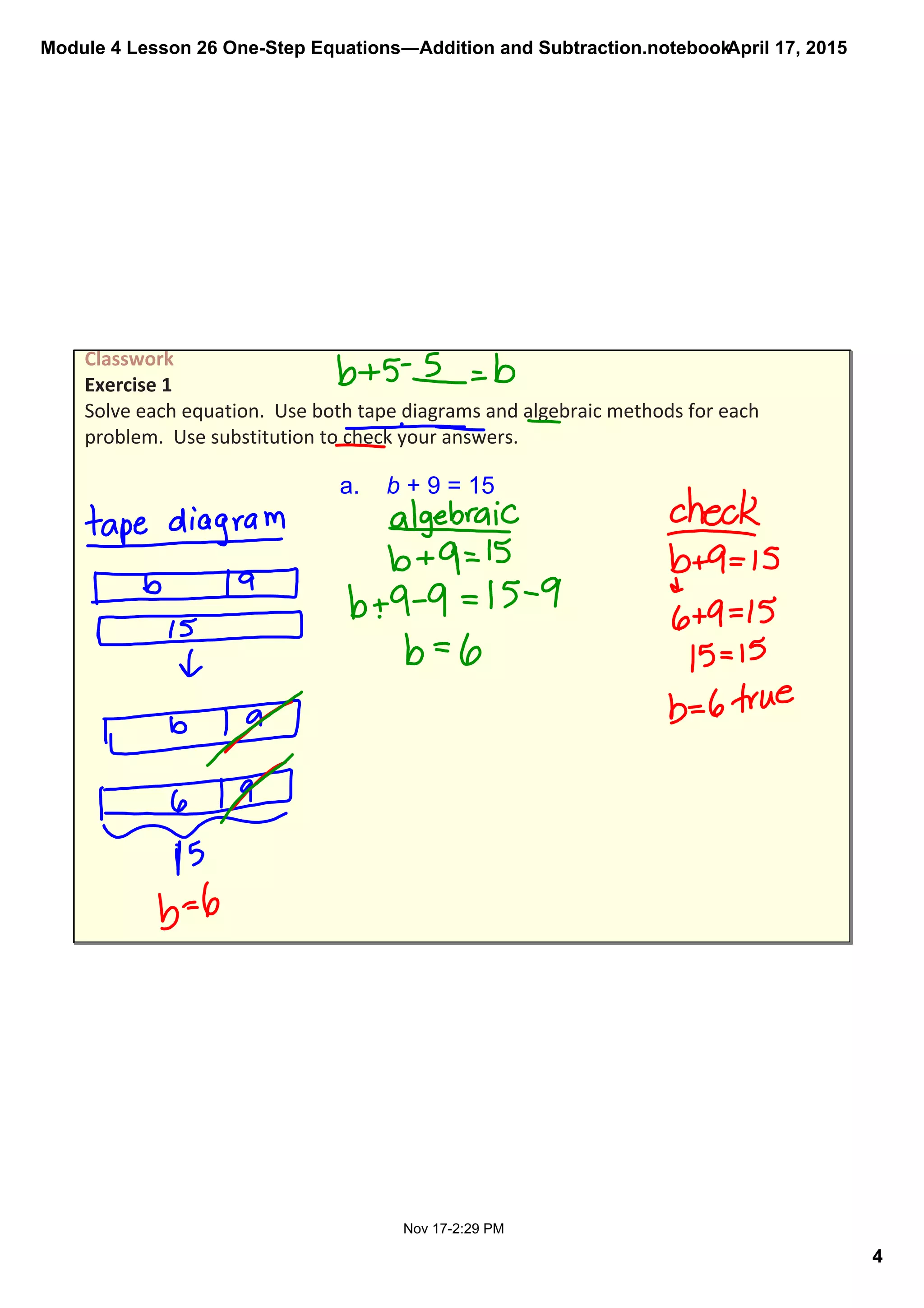 Module 4 Lesson 26 One­Step Equations―Addition and Subtraction.notebook
4
April 17, 2015
Nov 17­2:29 PM
Classwork  
Exercise 1 
Solve each equation.  Use both tape diagrams and algebraic methods for each 
problem.  Use substitution to check your answers.
a.    b + 9 = 15
 