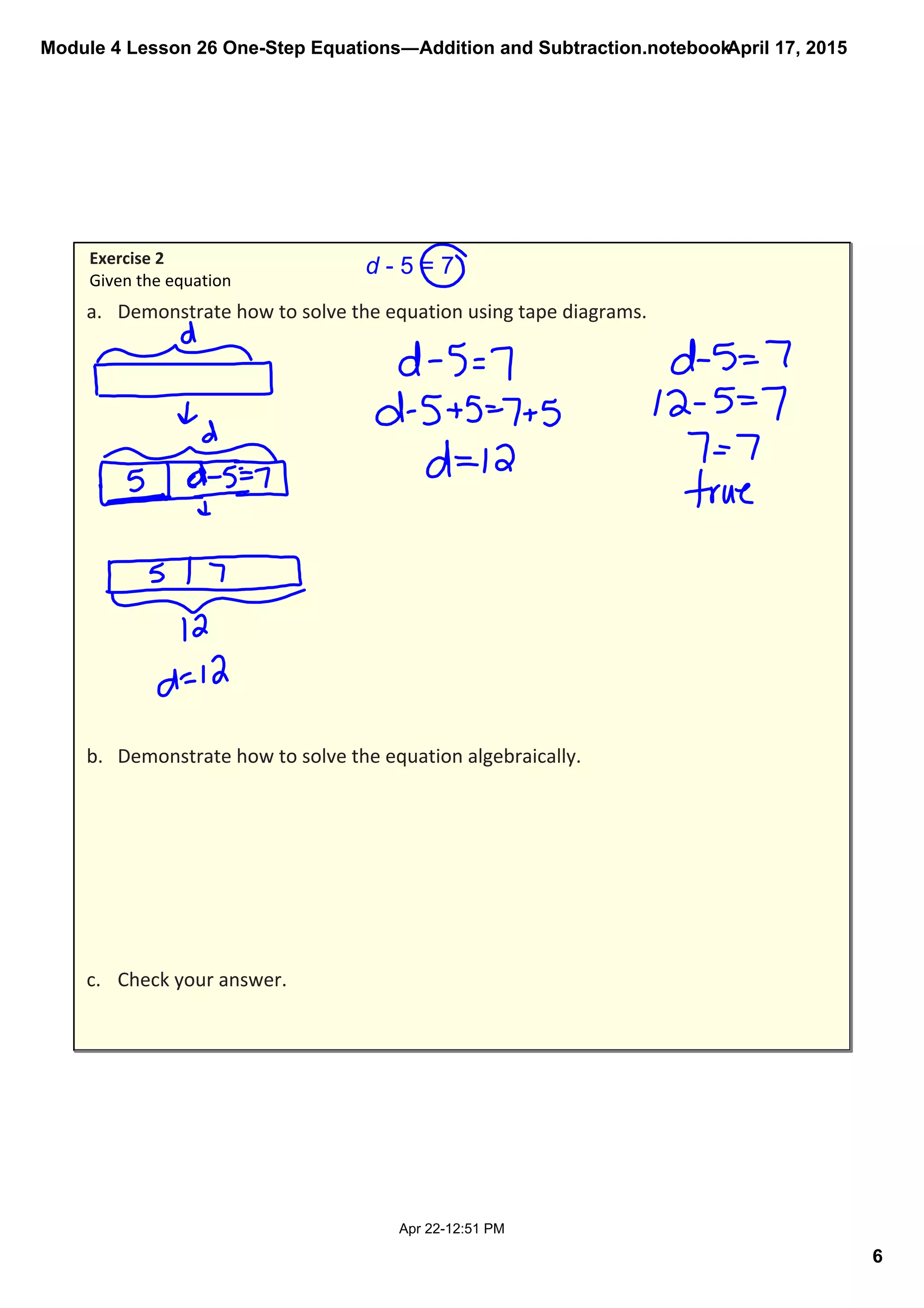 Module 4 Lesson 26 One­Step Equations―Addition and Subtraction.notebook
6
April 17, 2015
Apr 22­12:51 PM
d ­ 5 = 7
a. Demonstrate how to solve the equation using tape diagrams.
b. Demonstrate how to solve the equation algebraically. 
c. Check your answer.
Exercise 2
Given the equation 
 