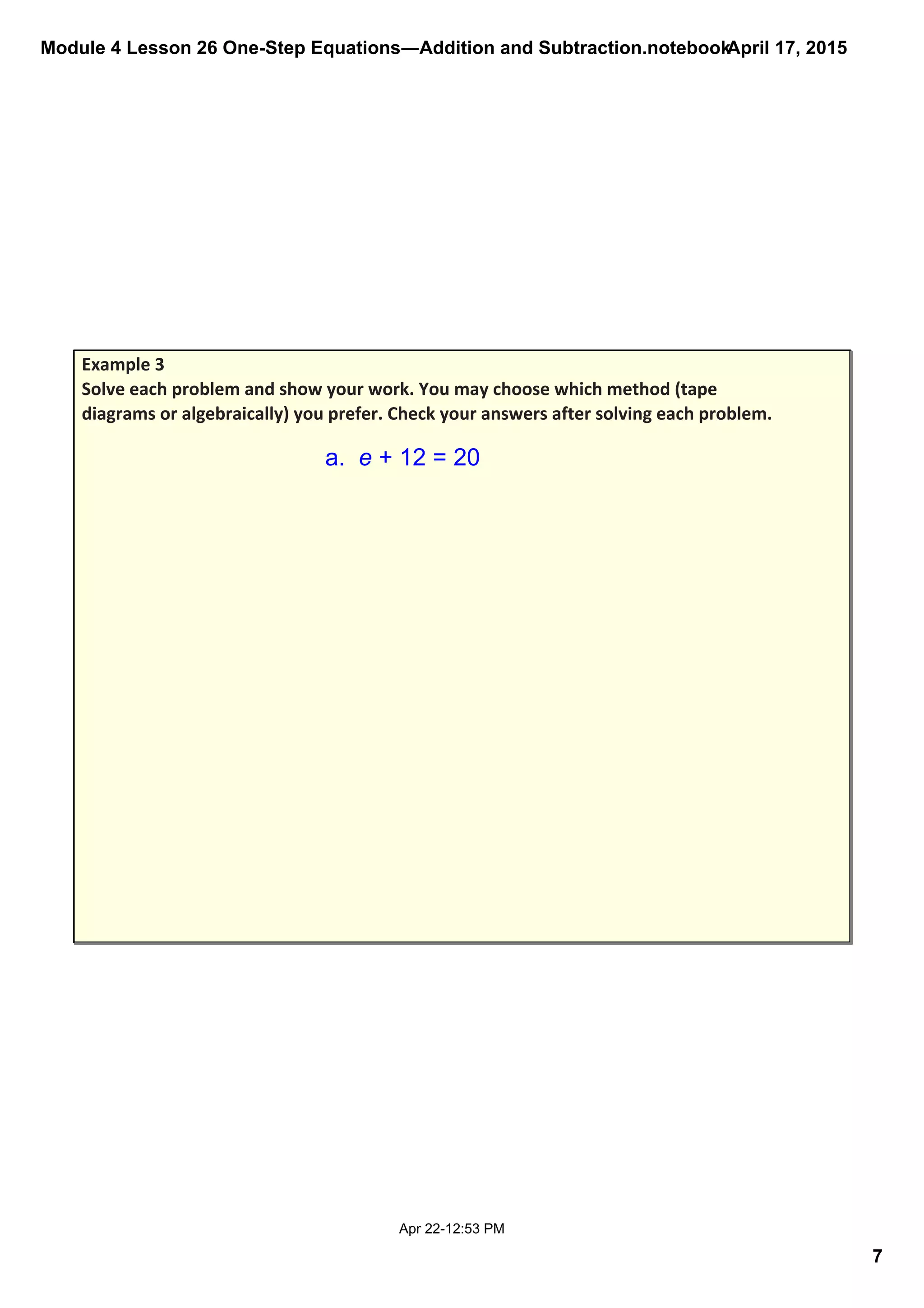 Module 4 Lesson 26 One­Step Equations―Addition and Subtraction.notebook
7
April 17, 2015
Apr 22­12:53 PM
Example 3
Solve each problem and show your work. You may choose which method (tape 
diagrams or algebraically) you prefer. Check your answers after solving each problem.
a.  e + 12 = 20
 