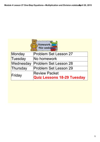 Module 4 Lesson 27 One­Step Equations―Multiplication and Division.notebook
1
April 20, 2015
Monday Problem Set Lesson 27
Tuesday No homework
Wednesday Problem Set Lesson 28
Thursday Problem Set Lesson 29
Friday
Review Packet
Quiz Lessons 18­29 Tuesday
 