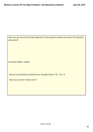 Module 4 Lesson 28 Two­Step Problems—All Operations.notebook
11
April 22, 2015
Mar 23­3:09 PM
How can we use the final tape diagram or the equations above to answer the question 
presented?
Calculate Diego’s weight.
We can use identities to defend our thought that d + 35 – 35 = d
Does your answer make sense? 
 