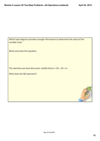 Module 4 Lesson 28 Two­Step Problems—All Operations.notebook
13
April 22, 2015
Mar 23­3:09 PM
Which tape diagram provides enough information to determine the value of the 
variable now?
Write and solve the equation.
The identities we have discussed  solidify that m + 20 – 20 = m.
What does the 80 represent?
 