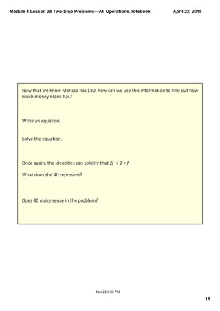 Module 4 Lesson 28 Two­Step Problems—All Operations.notebook
14
April 22, 2015
Mar 23­3:22 PM
Now that we know Marissa has $80, how can we use this information to find out how 
much money Frank has?
Write an equation.
Solve the equation.
Once again, the identities can solidify that 2f  ÷ 2 = f
What does the 40 represent?
Does 40 make sense in the problem?
 