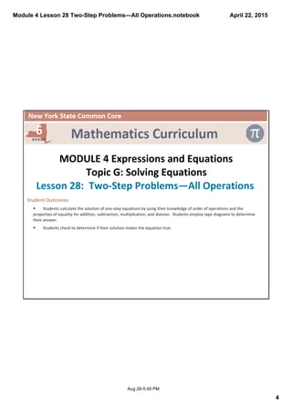 Module 4 Lesson 28 Two­Step Problems—All Operations.notebook
4
April 22, 2015
Aug 26­5:45 PM
 
MODULE 4 Expressions and Equations
Topic G: Solving Equations
Lesson 28:  Two‐Step Problems—All Operations 
Student Outcomes  
§ Students calculate the solution of one‐step equations by using their knowledge of order of operations and the 
properties of equality for addition, subtraction, multiplication, and division.  Students employ tape diagrams to determine 
their answer.
§ Students check to determine if their solution makes the equation true.
 