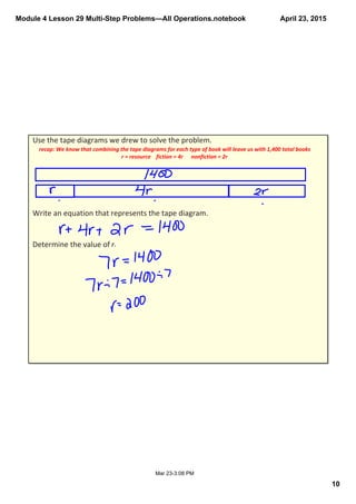 Module 4 Lesson 29 Multi­Step Problems—All Operations.notebook
10
April 23, 2015
Mar 23­3:08 PM
Use the tape diagrams we drew to solve the problem.
Write an equation that represents the tape diagram.
Determine the value of r. 
recap: We know that combining the tape diagrams for each type of book will leave us with 1,400 total books
r = resource    fiction = 4r      nonfiction = 2r
 
