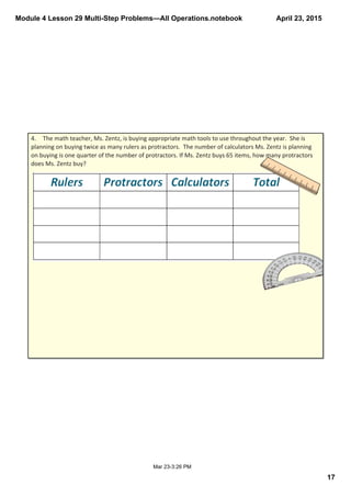 Module 4 Lesson 29 Multi­Step Problems—All Operations.notebook
17
April 23, 2015
Mar 23­3:26 PM
4. The math teacher, Ms. Zentz, is buying appropriate math tools to use throughout the year.  She is 
planning on buying twice as many rulers as protractors.  The number of calculators Ms. Zentz is planning 
on buying is one quarter of the number of protractors. If Ms. Zentz buys 65 items, how many protractors 
does Ms. Zentz buy?
 