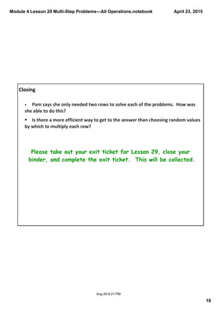 Module 4 Lesson 29 Multi­Step Problems—All Operations.notebook
18
April 23, 2015
Aug 26­8:21 PM
Closing
Please take out your exit ticket for Lesson 29, close your
binder, and complete the exit ticket. This will be collected.
§ Pam says she only needed two rows to solve each of the problems.  How was 
she able to do this?
§ Is there a more efficient way to get to the answer than choosing random values 
by which to multiply each row?
 