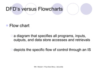 DFD’s versus Flowcharts Flow chart  a diagram that specifies all programs, inputs, outputs, and data store accesses and retrievals depicts the specific flow of control through an IS 