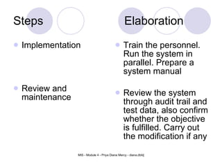 Steps Elaboration Implementation Review and maintenance Train the personnel. Run the system in parallel. Prepare a system manual Review the system through audit trail and test data, also confirm whether the objective is fulfilled. Carry out the modification if any 