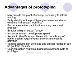 Advantages of prototyping May provide the proof of concept necessary to attract funding  Early visibility of the prototype gives users an idea of what the final system looks like  Encourages active participation among users and producer  Enables a higher output for user  Increases system development speed  Assists to identify any problems with the efficacy of earlier design, requirements analysis and coding activities  Various aspects can be tested and quicker feedback can be got from the user  User interaction available during development cycle of prototype  