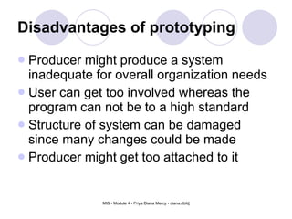 Disadvantages of prototyping Producer might produce a system inadequate for overall organization needs  User can get too involved whereas the program can not be to a high standard  Structure of system can be damaged since many changes could be made  Producer might get too attached to it  