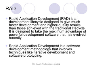 RAD Rapid Application Development (RAD) is a development lifecycle designed to give much faster development and higher-quality results than those achieved with the traditional lifecycle. It is designed to take the maximum advantage of powerful development software that has evolved recently Rapid Application Development is a software development methodology that involves techniques like iterative development and software prototyping. 